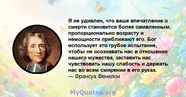 Я не удивлен, что ваше впечатление о смерти становится более оживленным, пропорционально возрасту и немощности приближают его. Бог использует это грубое испытание, чтобы не осознавать нас в отношении нашего мужества,