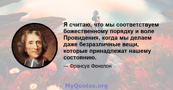 Я считаю, что мы соответствуем божественному порядку и воле Провидения, когда мы делаем даже безразличные вещи, которые принадлежат нашему состоянию.