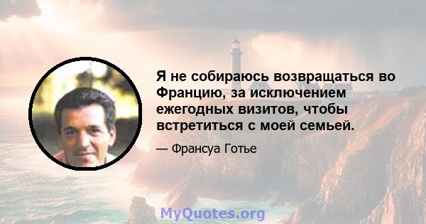 Я не собираюсь возвращаться во Францию, за исключением ежегодных визитов, чтобы встретиться с моей семьей.