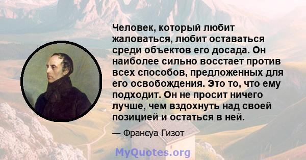 Человек, который любит жаловаться, любит оставаться среди объектов его досада. Он наиболее сильно восстает против всех способов, предложенных для его освобождения. Это то, что ему подходит. Он не просит ничего лучше,