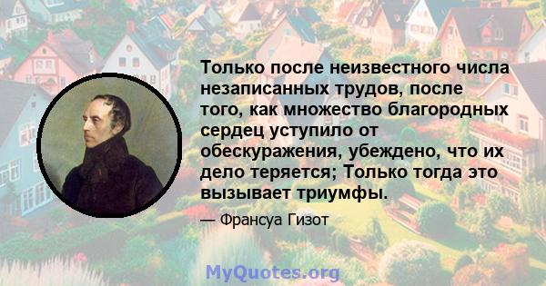 Только после неизвестного числа незаписанных трудов, после того, как множество благородных сердец уступило от обескуражения, убеждено, что их дело теряется; Только тогда это вызывает триумфы.