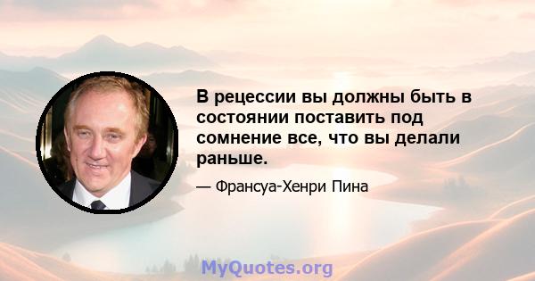 В рецессии вы должны быть в состоянии поставить под сомнение все, что вы делали раньше.