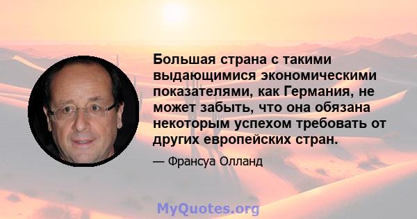 Большая страна с такими выдающимися экономическими показателями, как Германия, не может забыть, что она обязана некоторым успехом требовать от других европейских стран.