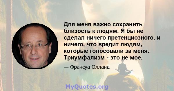 Для меня важно сохранить близость к людям. Я бы не сделал ничего претенциозного, и ничего, что вредит людям, которые голосовали за меня. Триумфализм - это не мое.