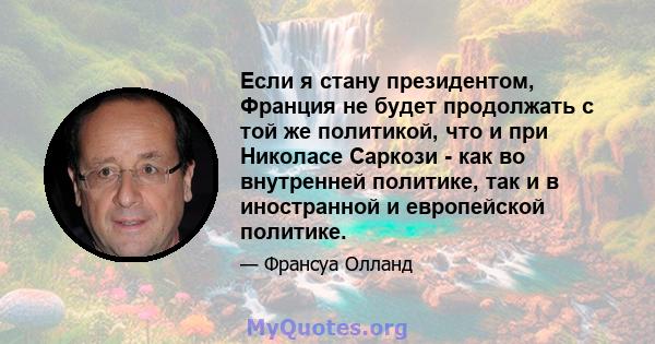 Если я стану президентом, Франция не будет продолжать с той же политикой, что и при Николасе Саркози - как во внутренней политике, так и в иностранной и европейской политике.