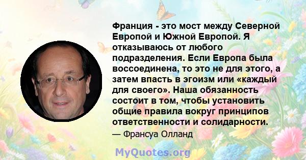 Франция - это мост между Северной Европой и Южной Европой. Я отказываюсь от любого подразделения. Если Европа была воссоединена, то это не для этого, а затем впасть в эгоизм или «каждый для своего». Наша обязанность