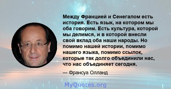 Между Францией и Сенегалом есть история. Есть язык, на котором мы оба говорим. Есть культура, которой мы делимся, и в которой внесли свой вклад оба наши народы. Но помимо нашей истории, помимо нашего языка, помимо