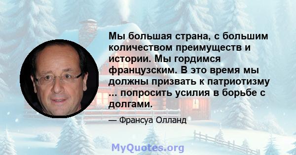 Мы большая страна, с большим количеством преимуществ и истории. Мы гордимся французским. В это время мы должны призвать к патриотизму ... попросить усилия в борьбе с долгами.