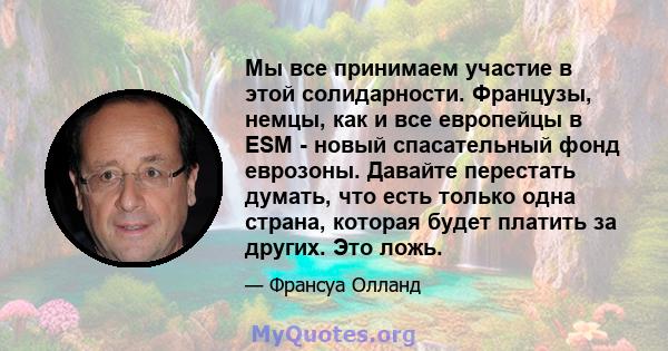 Мы все принимаем участие в этой солидарности. Французы, немцы, как и все европейцы в ESM - новый спасательный фонд еврозоны. Давайте перестать думать, что есть только одна страна, которая будет платить за других. Это