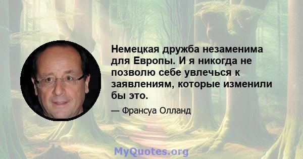 Немецкая дружба незаменима для Европы. И я никогда не позволю себе увлечься к заявлениям, которые изменили бы это.