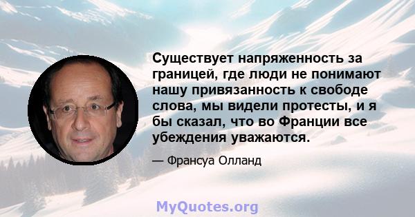 Существует напряженность за границей, где люди не понимают нашу привязанность к свободе слова, мы видели протесты, и я бы сказал, что во Франции все убеждения уважаются.