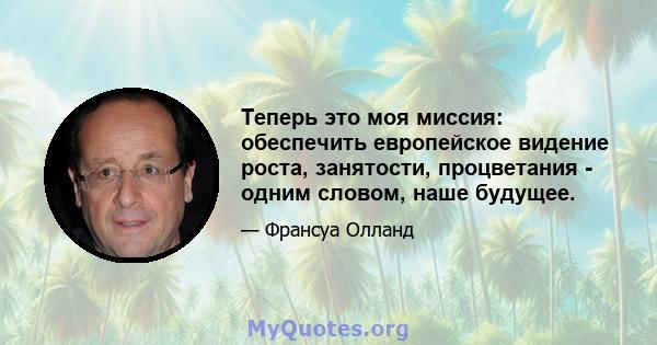 Теперь это моя миссия: обеспечить европейское видение роста, занятости, процветания - одним словом, наше будущее.