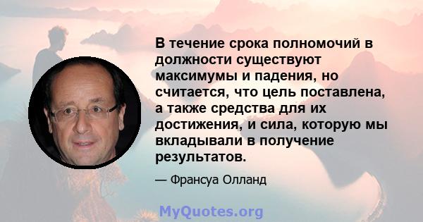 В течение срока полномочий в должности существуют максимумы и падения, но считается, что цель поставлена, а также средства для их достижения, и сила, которую мы вкладывали в получение результатов.