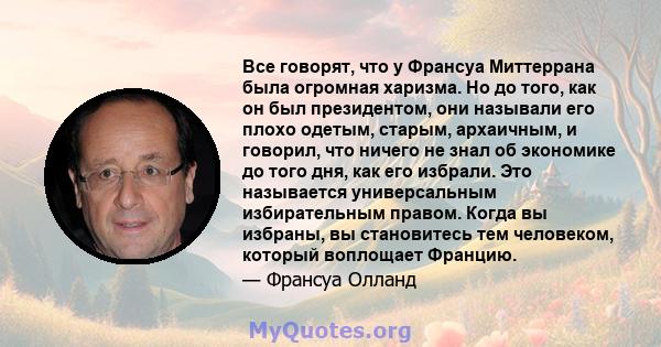 Все говорят, что у Франсуа Миттеррана была огромная харизма. Но до того, как он был президентом, они называли его плохо одетым, старым, архаичным, и говорил, что ничего не знал об экономике до того дня, как его избрали. 