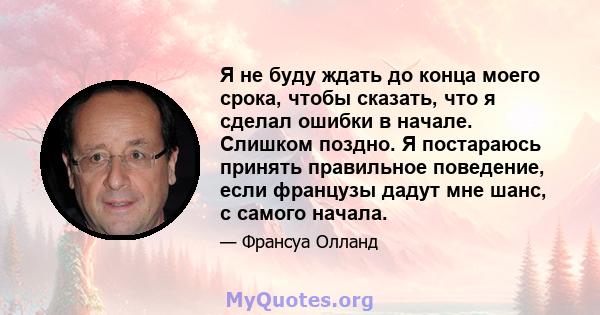 Я не буду ждать до конца моего срока, чтобы сказать, что я сделал ошибки в начале. Слишком поздно. Я постараюсь принять правильное поведение, если французы дадут мне шанс, с самого начала.