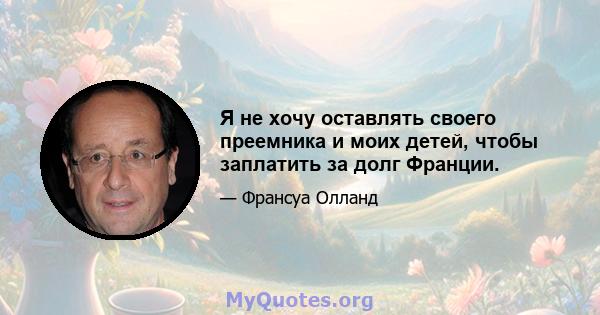 Я не хочу оставлять своего преемника и моих детей, чтобы заплатить за долг Франции.