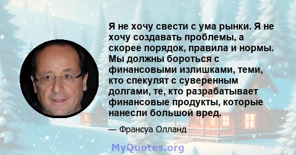 Я не хочу свести с ума рынки. Я не хочу создавать проблемы, а скорее порядок, правила и нормы. Мы должны бороться с финансовыми излишками, теми, кто спекулят с суверенным долгами, те, кто разрабатывает финансовые