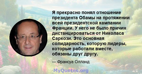 Я прекрасно понял отношение президента Обамы на протяжении всей президентской кампании Франции. У него не было причин дистанцироваться от Николаса Саркози. Это основная солидарность, которую лидеры, которые работали