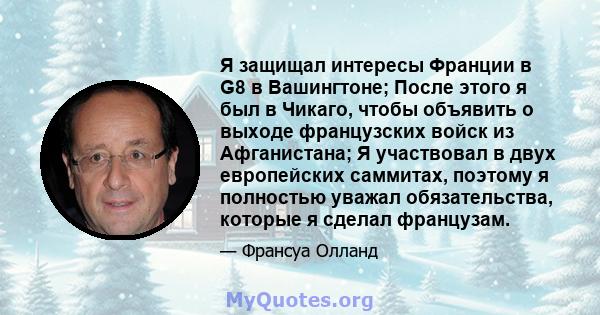 Я защищал интересы Франции в G8 в Вашингтоне; После этого я был в Чикаго, чтобы объявить о выходе французских войск из Афганистана; Я участвовал в двух европейских саммитах, поэтому я полностью уважал обязательства,