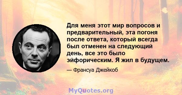 Для меня этот мир вопросов и предварительный, эта погоня после ответа, который всегда был отменен на следующий день, все это было эйфорическим. Я жил в будущем.