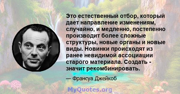 Это естественный отбор, который дает направление изменениям, случайно, и медленно, постепенно производит более сложные структуры, новые органы и новые виды. Новинки происходят из ранее невидимой ассоциации старого