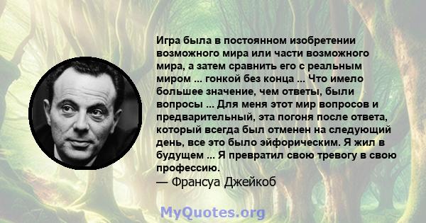 Игра была в постоянном изобретении возможного мира или части возможного мира, а затем сравнить его с реальным миром ... гонкой без конца ... Что имело большее значение, чем ответы, были вопросы ... Для меня этот мир