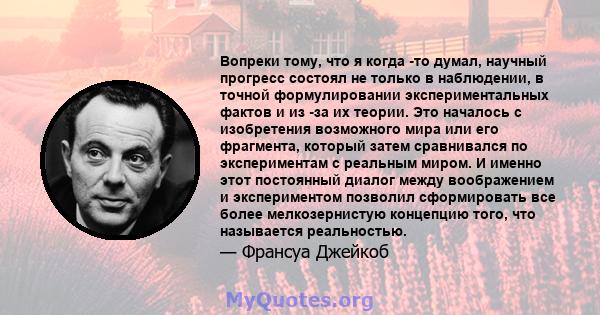 Вопреки тому, что я когда -то думал, научный прогресс состоял не только в наблюдении, в точной формулировании экспериментальных фактов и из -за их теории. Это началось с изобретения возможного мира или его фрагмента,