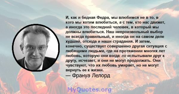 И, как и бедная Федра, мы влюбимся не в то, в кого мы хотим влюбиться, а с тем, кто нас движет, а иногда это последний человек, в который мы должны влюбиться. Наш непроизвольный выбор не всегда правильный, и иногда он