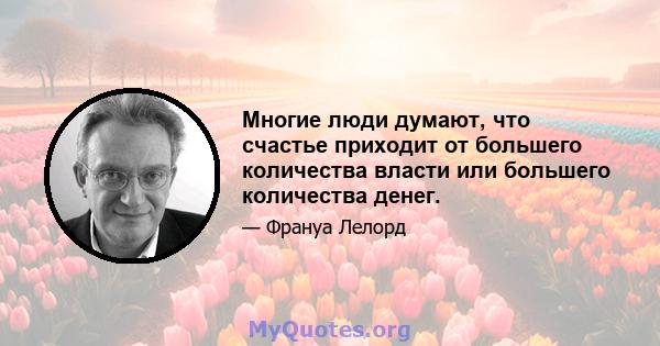 Многие люди думают, что счастье приходит от большего количества власти или большего количества денег.