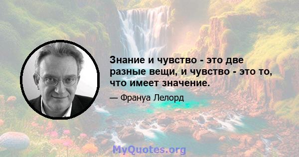 Знание и чувство - это две разные вещи, и чувство - это то, что имеет значение.