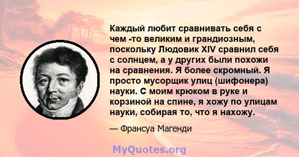 Каждый любит сравнивать себя с чем -то великим и грандиозным, поскольку Людовик XIV сравнил себя с солнцем, а у других были похожи на сравнения. Я более скромный. Я просто мусорщик улиц (шифонера) науки. С моим крюком в 