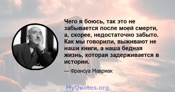 Чего я боюсь, так это не забывается после моей смерти, а, скорее, недостаточно забыто. Как мы говорили, выживают не наши книги, а наша бедная жизнь, которая задерживается в истории.