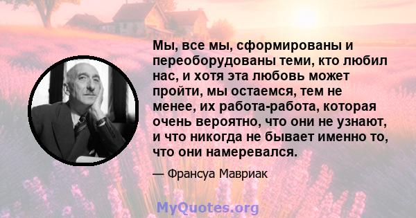 Мы, все мы, сформированы и переоборудованы теми, кто любил нас, и хотя эта любовь может пройти, мы остаемся, тем не менее, их работа-работа, которая очень вероятно, что они не узнают, и что никогда не бывает именно то,