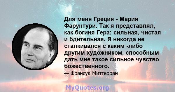 Для меня Греция - Мария Фарунтури. Так я представлял, как богиня Гера: сильная, чистая и бдительная. Я никогда не сталкивался с каким -либо другим художником, способным дать мне такое сильное чувство божественного.