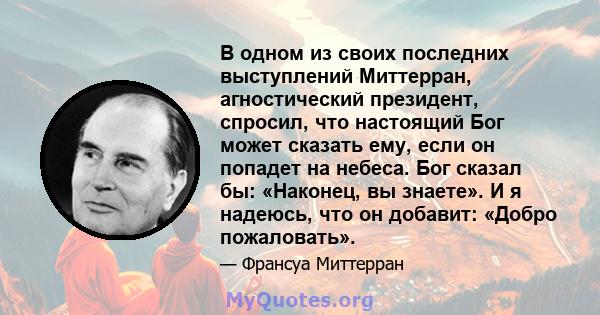 В одном из своих последних выступлений Миттерран, агностический президент, спросил, что настоящий Бог может сказать ему, если он попадет на небеса. Бог сказал бы: «Наконец, вы знаете». И я надеюсь, что он добавит: