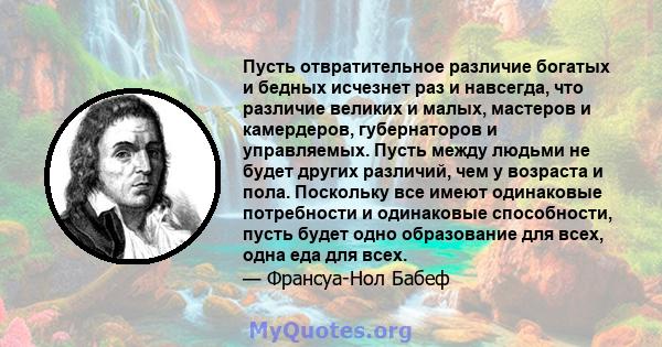 Пусть отвратительное различие богатых и бедных исчезнет раз и навсегда, что различие великих и малых, мастеров и камердеров, губернаторов и управляемых. Пусть между людьми не будет других различий, чем у возраста и