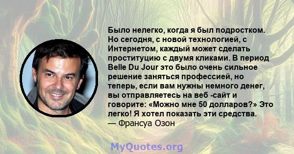 Было нелегко, когда я был подростком. Но сегодня, с новой технологией, с Интернетом, каждый может сделать проституцию с двумя кликами. В период Belle Du Jour это было очень сильное решение заняться профессией, но