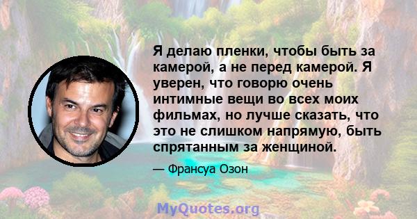 Я делаю пленки, чтобы быть за камерой, а не перед камерой. Я уверен, что говорю очень интимные вещи во всех моих фильмах, но лучше сказать, что это не слишком напрямую, быть спрятанным за женщиной.