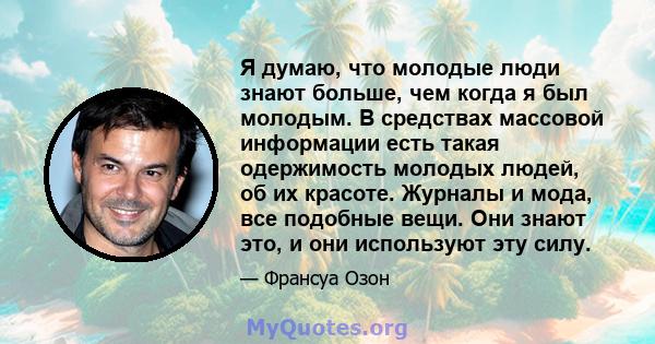 Я думаю, что молодые люди знают больше, чем когда я был молодым. В средствах массовой информации есть такая одержимость молодых людей, об их красоте. Журналы и мода, все подобные вещи. Они знают это, и они используют