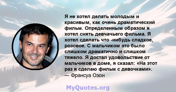 Я не хотел делать молодым и красивым, как очень драматический фильм. Определенным образом я хотел снять девчачьего фильма. Я хотел сделать что -нибудь сладкое, розовое. С мальчиком это было слишком драматично и слишком