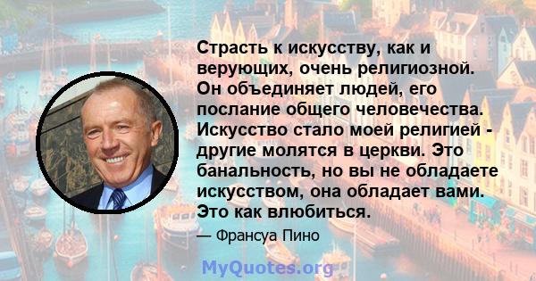 Страсть к искусству, как и верующих, очень религиозной. Он объединяет людей, его послание общего человечества. Искусство стало моей религией - другие молятся в церкви. Это банальность, но вы не обладаете искусством, она 