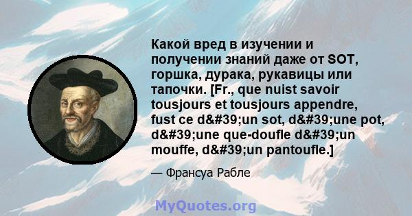 Какой вред в изучении и получении знаний даже от SOT, горшка, дурака, рукавицы или тапочки. [Fr., que nuist savoir tousjours et tousjours appendre, fust ce d'un sot, d'une pot, d'une que-doufle d'un