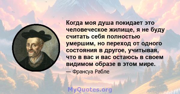 Когда моя душа покидает это человеческое жилище, я не буду считать себя полностью умершим, но переход от одного состояния в другое, учитывая, что в вас и вас остаюсь в своем видимом образе в этом мире.