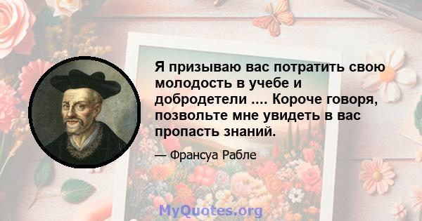 Я призываю вас потратить свою молодость в учебе и добродетели .... Короче говоря, позвольте мне увидеть в вас пропасть знаний.