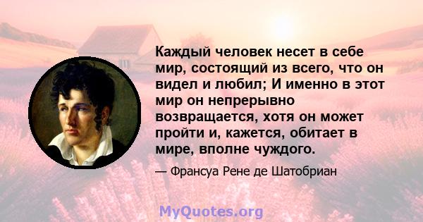 Каждый человек несет в себе мир, состоящий из всего, что он видел и любил; И именно в этот мир он непрерывно возвращается, хотя он может пройти и, кажется, обитает в мире, вполне чуждого.