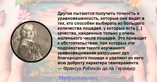 Другие пытаются получить точность и уравновешенность, которые они видят в тех, кто способен выбирать из большого количества лошадей, у которых есть [...] качества, найденные только у очень маленького числа лошадей. Это