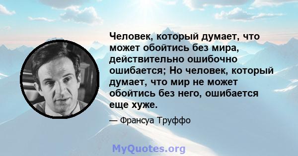 Человек, который думает, что может обойтись без мира, действительно ошибочно ошибается; Но человек, который думает, что мир не может обойтись без него, ошибается еще хуже.