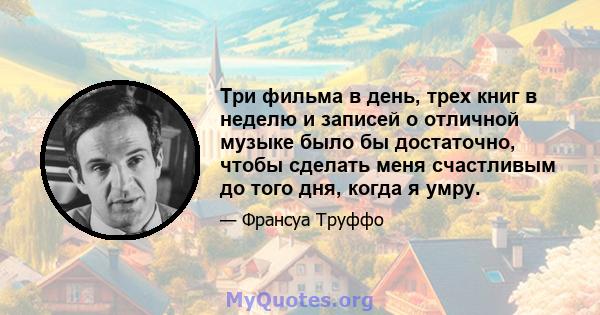 Три фильма в день, трех книг в неделю и записей о отличной музыке было бы достаточно, чтобы сделать меня счастливым до того дня, когда я умру.