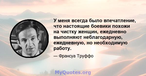 У меня всегда было впечатление, что настоящие боевики похожи на чистку женщин, ежедневно выполняют неблагодарную, ежедневную, но необходимую работу.