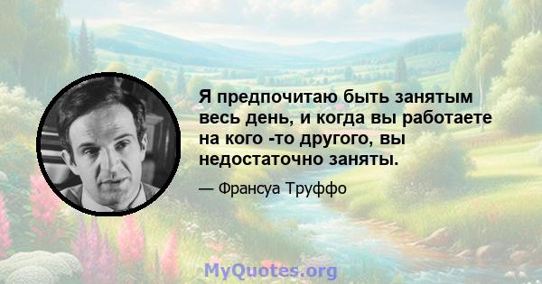 Я предпочитаю быть занятым весь день, и когда вы работаете на кого -то другого, вы недостаточно заняты.